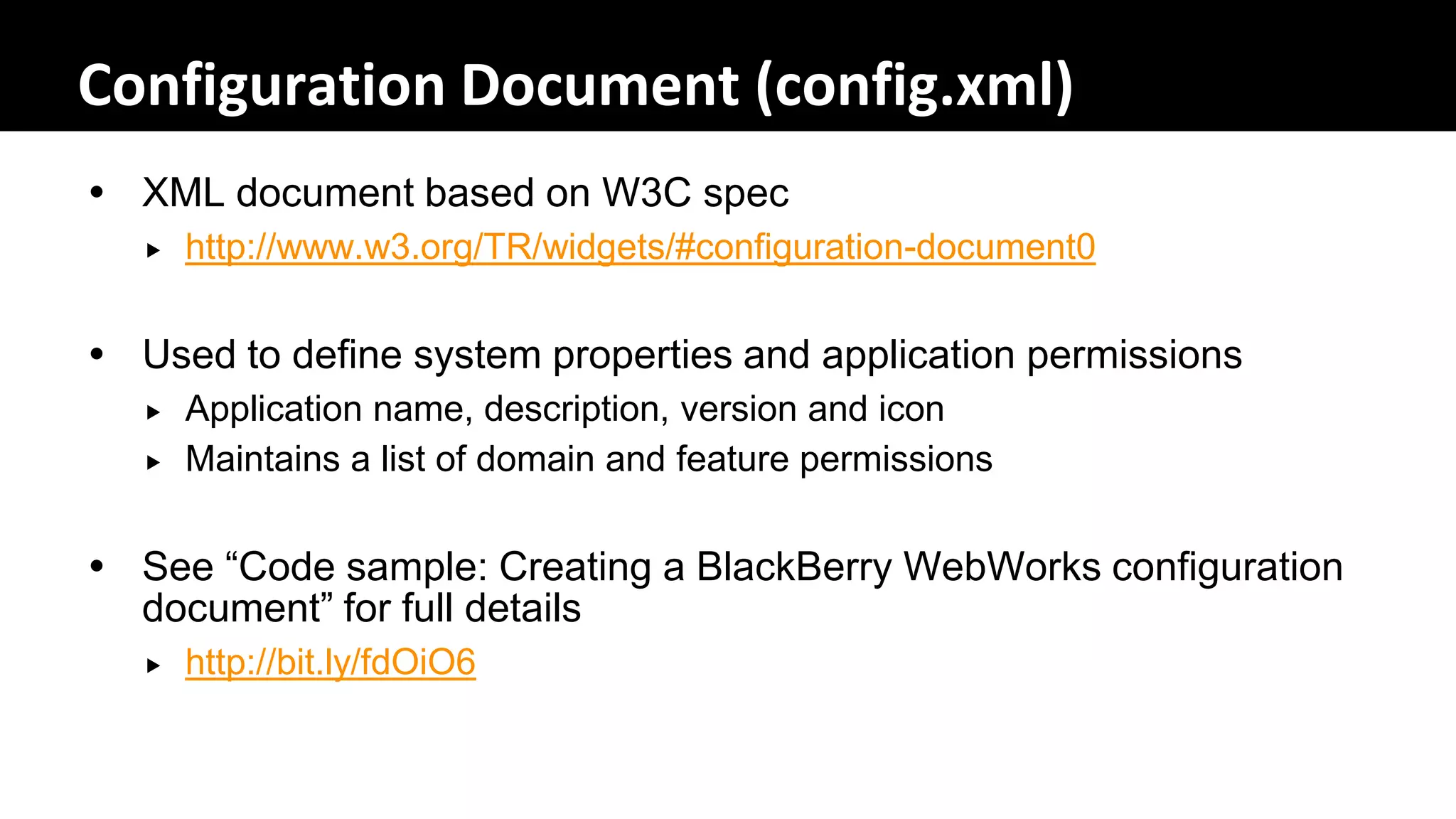 Configuration Document (config.xml)
 XML document based on W3C spec
     http://www.w3.org/TR/widgets/#configuration-document0


 Used to define system properties and application permissions
     Application name, description, version and icon
     Maintains a list of domain and feature permissions


 See “Code sample: Creating a BlackBerry WebWorks configuration
  document” for full details
     http://bit.ly/fdOiO6
 