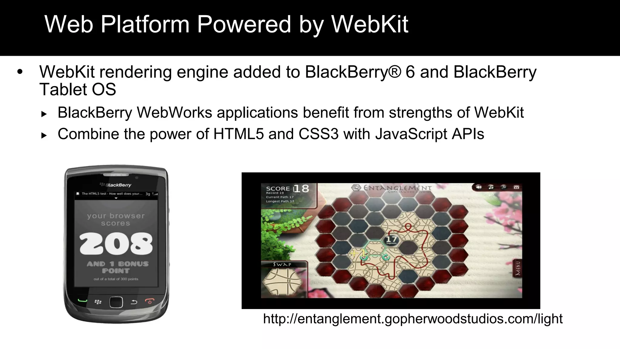 Web Platform Powered by WebKit
 WebKit rendering engine added to BlackBerry® 6 and BlackBerry
  Tablet OS
     BlackBerry WebWorks applications benefit from strengths of WebKit
     Combine the power of HTML5 and CSS3 with JavaScript APIs




                                  http://entanglement.gopherwoodstudios.com/light
 