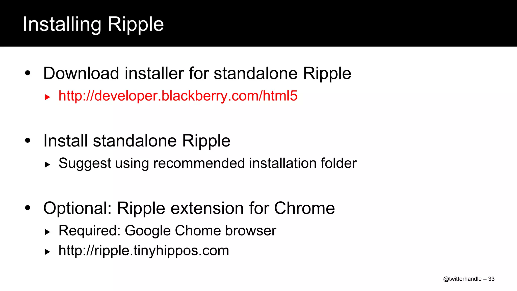 Installing Ripple

 Download installer for standalone Ripple
     http://developer.blackberry.com/html5


 Install standalone Ripple
     Suggest using recommended installation folder


 Optional: Ripple extension for Chrome
     Required: Google Chome browser
     http://ripple.tinyhippos.com
                                                      @twitterhandle – 33
 