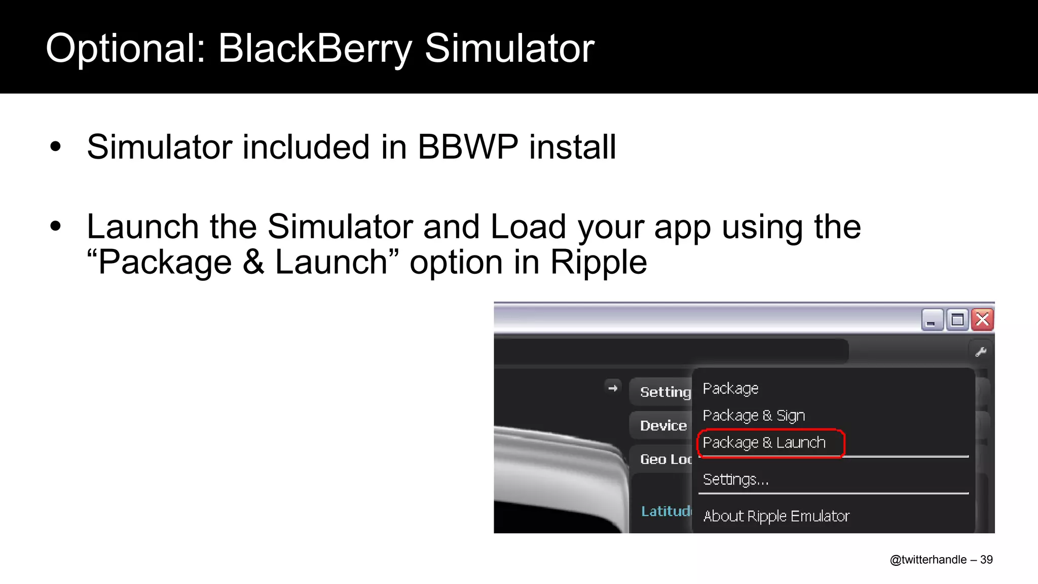 Optional: BlackBerry Simulator

 Simulator included in BBWP install

 Launch the Simulator and Load your app using the
  “Package & Launch” option in Ripple




                                                     @twitterhandle – 39
 