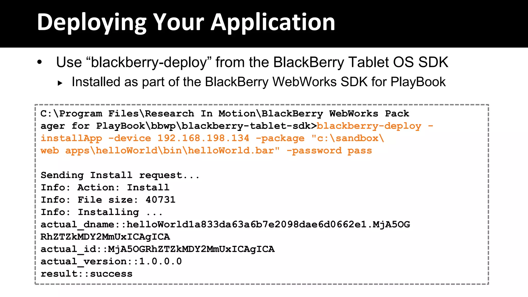 Deploying Your Application
 Use “blackberry-deploy” from the BlackBerry Tablet OS SDK
     Installed as part of the BlackBerry WebWorks SDK for PlayBook

C:Program FilesResearch In MotionBlackBerry WebWorks Pack
ager for PlayBookbbwpblackberry-tablet-sdk>blackberry-deploy -
installApp -device 192.168.198.134 -package "c:sandbox
web appshelloWorldbinhelloWorld.bar" -password pass

Sending Install request...
Info: Action: Install
Info: File size: 40731
Info: Installing ...
actual_dname::helloWorld1a833da63a6b7e2098dae6d0662e1.MjA5OG
RhZTZkMDY2MmUxICAgICA
actual_id::MjA5OGRhZTZkMDY2MmUxICAgICA
actual_version::1.0.0.0
result::success
 