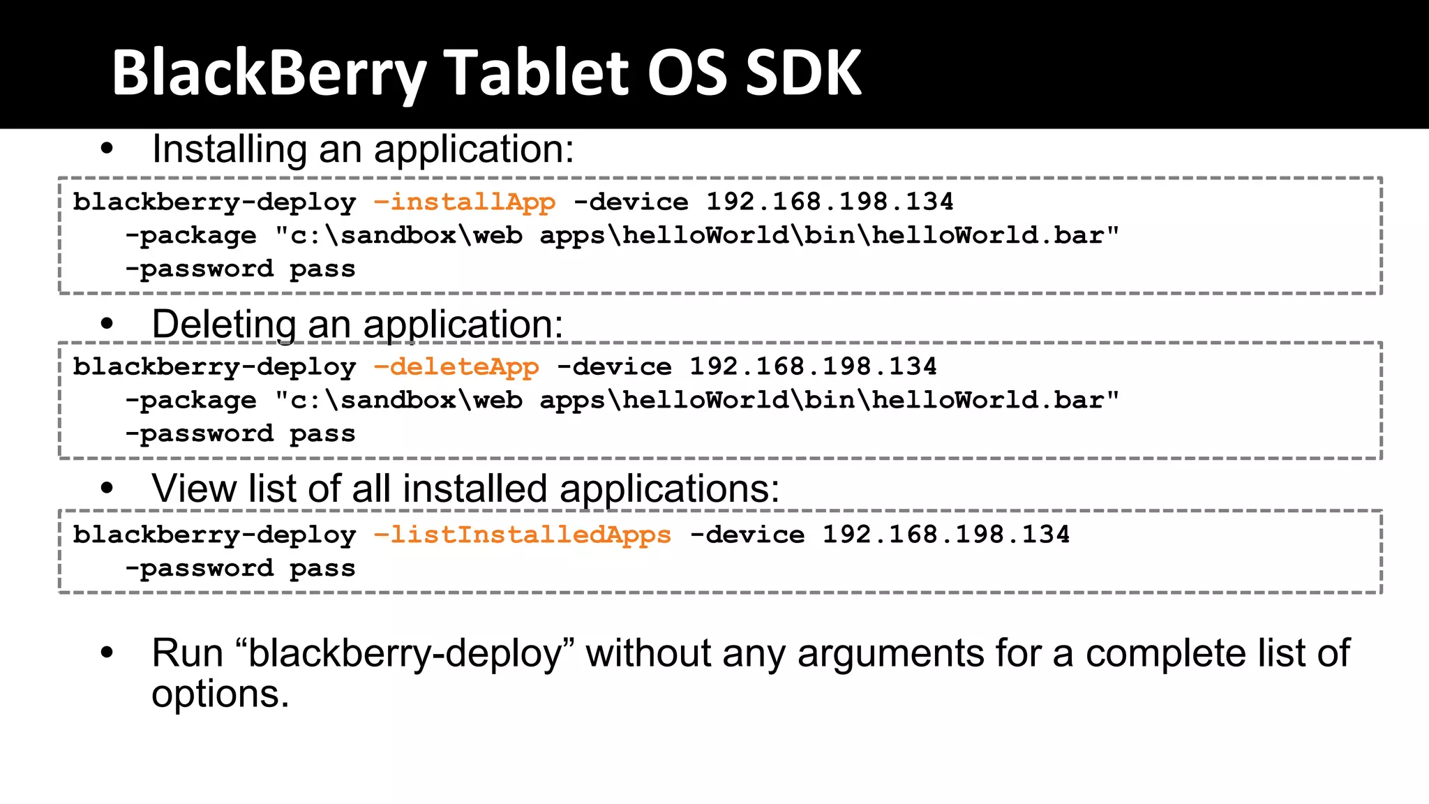 BlackBerry Tablet OS SDK
  Installing an application:
blackberry-deploy –installApp -device 192.168.198.134
   -package "c:sandboxweb appshelloWorldbinhelloWorld.bar"
   -password pass

  Deleting an application:
blackberry-deploy –deleteApp -device 192.168.198.134
   -package "c:sandboxweb appshelloWorldbinhelloWorld.bar"
   -password pass

  View list of all installed applications:
blackberry-deploy –listInstalledApps -device 192.168.198.134
   -password pass


  Run “blackberry-deploy” without any arguments for a complete list of
   options.
 
