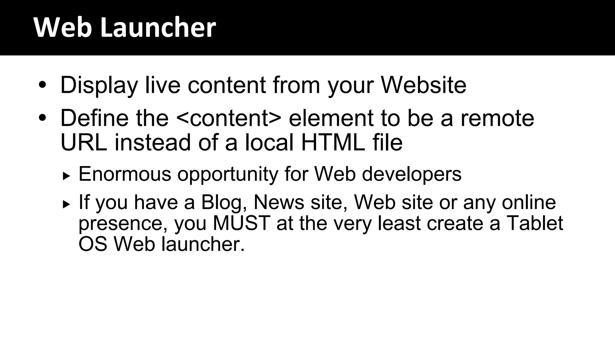 Web Launcher
 Display live content from your Website
 Define the <content> element to be a remote
  URL instead of a local HTML file
     Enormous opportunity for Web developers
     If you have a Blog, News site, Web site or any online
      presence, you MUST at the very least create a Tablet
      OS Web launcher.
 