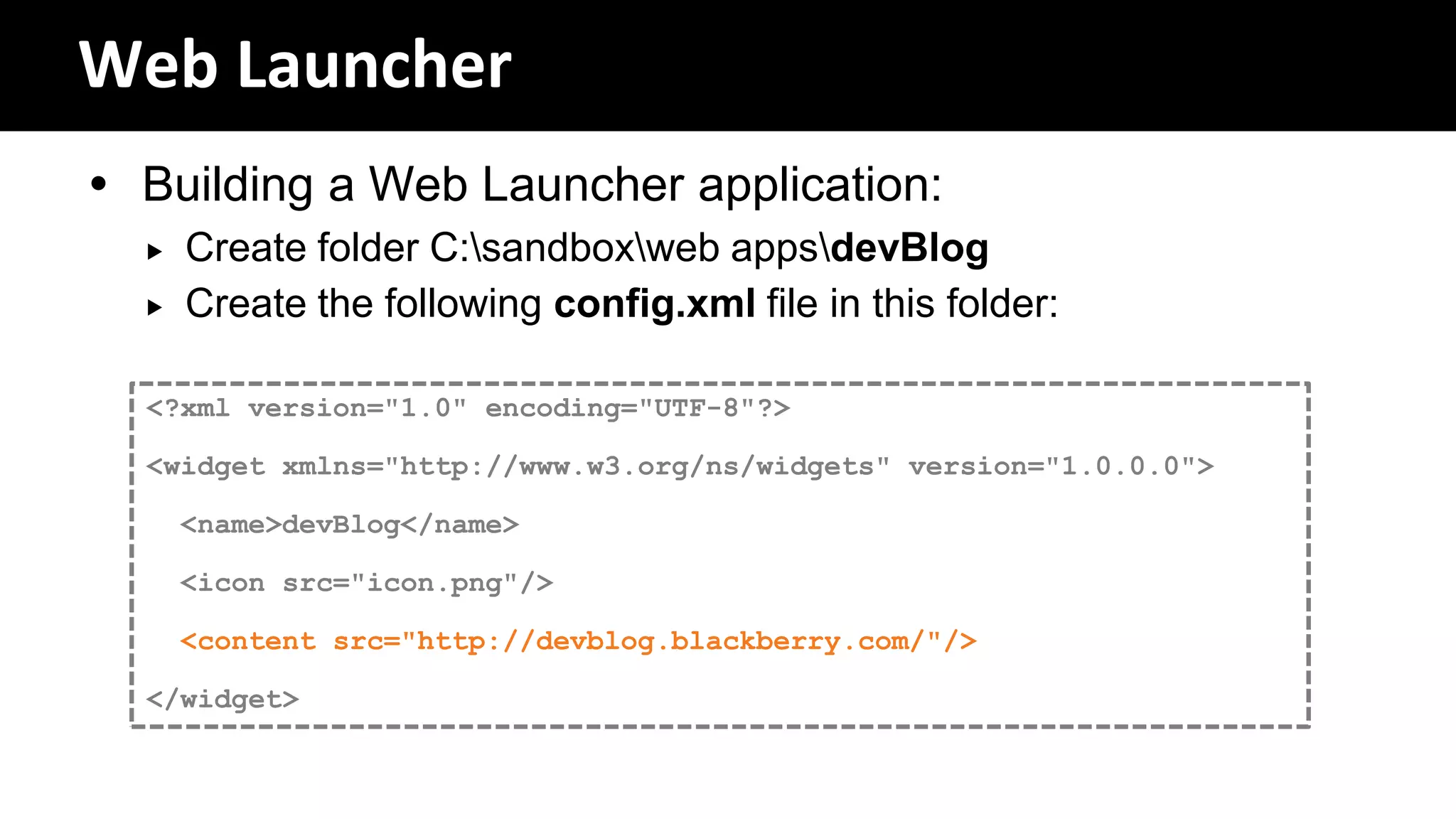Web Launcher
 Building a Web Launcher application:
     Create folder C:sandboxweb appsdevBlog
     Create the following config.xml file in this folder:

  <?xml version="1.0" encoding="UTF-8"?>

  <widget xmlns="http://www.w3.org/ns/widgets" version="1.0.0.0">

      <name>devBlog</name>

      <icon src="icon.png"/>

      <content src="http://devblog.blackberry.com/"/>

  </widget>
 