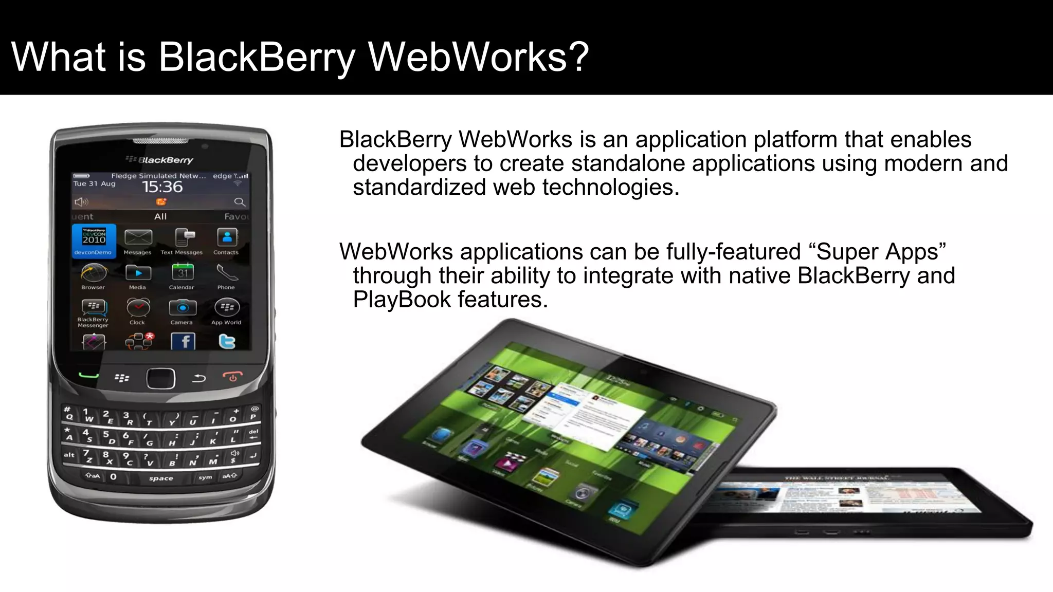 What is BlackBerry WebWorks?
               BlackBerry WebWorks is an application platform that enables
                developers to create standalone applications using modern and
                standardized web technologies.

               WebWorks applications can be fully-featured “Super Apps”
                through their ability to integrate with native BlackBerry and
                PlayBook features.
 