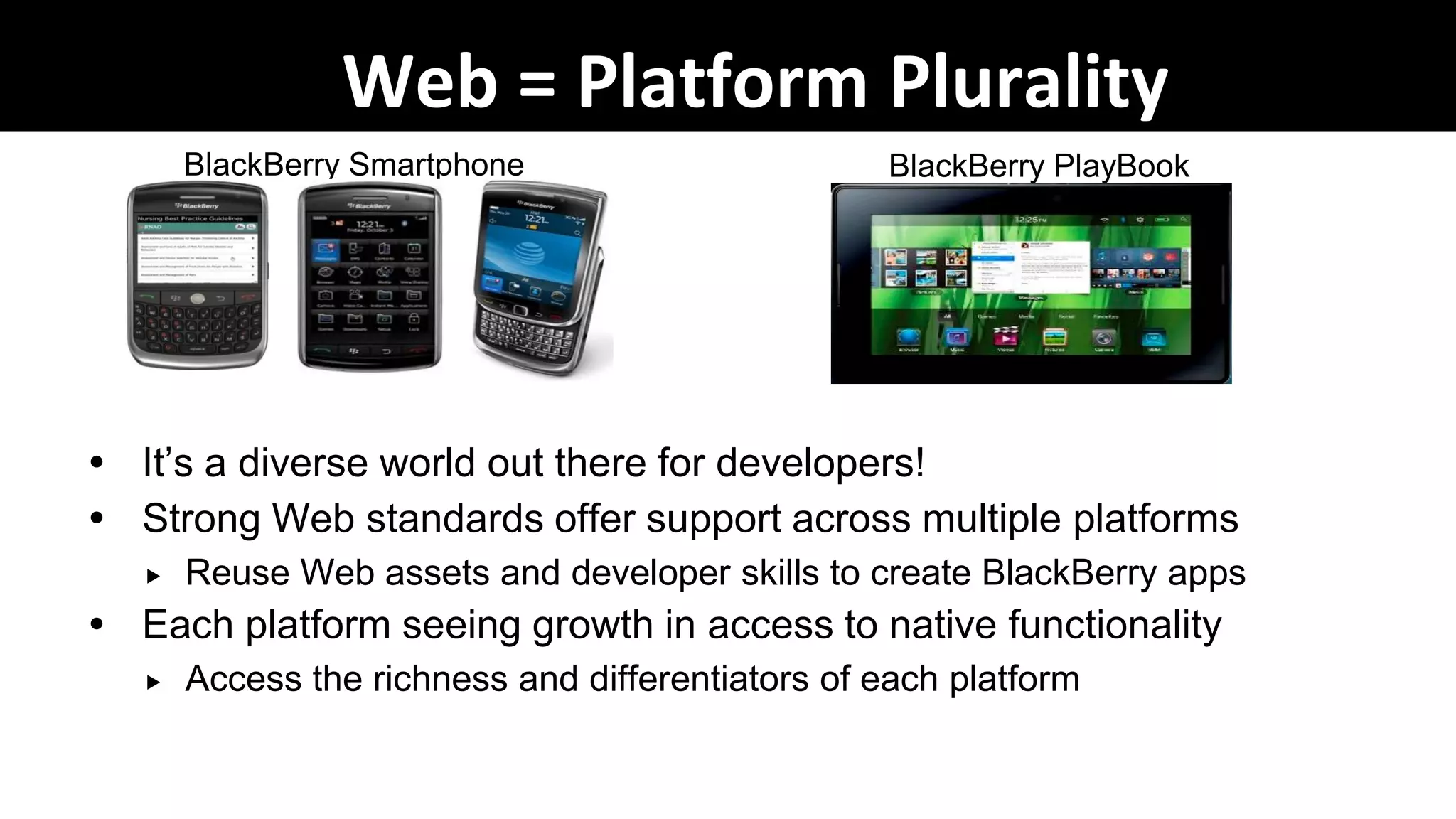 Web = Platform Plurality
       BlackBerry Smartphone                      BlackBerry PlayBook




 It‟s a diverse world out there for developers!
 Strong Web standards offer support across multiple platforms
      Reuse Web assets and developer skills to create BlackBerry apps
 Each platform seeing growth in access to native functionality
      Access the richness and differentiators of each platform
 
