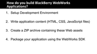 How do you build BlackBerry WebWorks
Applications?
1. Setup Development Environment

2. Write application content (HTML, CSS, JavaScript files)

3. Create a ZIP archive containing these Web assets

4. Package your application using the WebWorks SDK
 