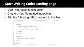 Start Writing Code: Landing page
 Open your favorite text editor
 Create a new file named index.html
 Add the following HTML content to this file:
        <html>
         <head>
            <style type="text/css">
                  body { font-size: 5em; }
            </style>
         </head>
         <body>
            <p> Hello World </p>
         </body>
        </html>
 