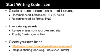 Start Writing Code: Icon
 Create a home screen icon named icon.png
     Recommended dimensions: 92 x 92 pixels
     Recommended file format: PNG

 Use existing assets:
     Re-use images from your own Web site
     Royalty free images online

 Create your own icons
     http://www.orison.biz/apps/playbook-icon-maker/
     Image authoring tools (e.g. PhotoShop, GIMP)
 