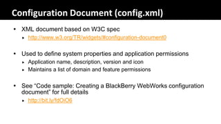 Configuration Document (config.xml)
 XML document based on W3C spec
     http://www.w3.org/TR/widgets/#configuration-document0


 Used to define system properties and application permissions
     Application name, description, version and icon
     Maintains a list of domain and feature permissions


 See “Code sample: Creating a BlackBerry WebWorks configuration
  document” for full details
     http://bit.ly/fdOiO6
 