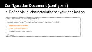 Configuration Document (config.xml)
 Define visual characteristics for your application
 <?xml version="1.0" encoding="UTF-8"?>

 <widget xmlns="http://www.w3.org/ns/widgets" version="1.0.0.0">

  <name>helloWorld</name>

  <icon src="icon.png"/>

  <content src="index.html"/>

 </widget>
 