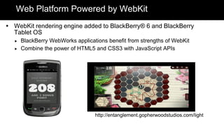 Web Platform Powered by WebKit
 WebKit rendering engine added to BlackBerry® 6 and BlackBerry
  Tablet OS
     BlackBerry WebWorks applications benefit from strengths of WebKit
     Combine the power of HTML5 and CSS3 with JavaScript APIs




                                  http://entanglement.gopherwoodstudios.com/light
 