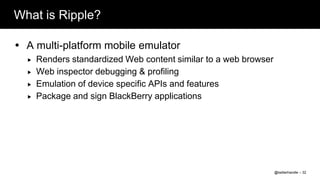 What is Ripple?

 A multi-platform mobile emulator
     Renders standardized Web content similar to a web browser
     Web inspector debugging & profiling
     Emulation of device specific APIs and features
     Package and sign BlackBerry applications




                                                                  @twitterhandle – 32
 