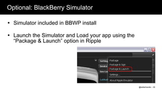 Optional: BlackBerry Simulator

 Simulator included in BBWP install

 Launch the Simulator and Load your app using the
  “Package & Launch” option in Ripple




                                                     @twitterhandle – 39
 