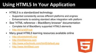 Using HTML5 In Your Application
 • HTML5 is a standardized technology
   •   Supported consistently across different platforms and engines
   •   Enhancements to existing standard allow integration with platform
 • See “HTML reference – BlackBerry browser” documentation
   •   Complete list of BlackBerry supported HTML5 elements
   •   http://bit.ly/aGFoub
 • Many great HTML5 learning resources available online
   •   http://diveintohtml5.org/
   •   http://html5demos.com
   •   http://www.w3schools.com/html5/default.asp
   •   http://www.html5test.com
 