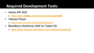 Required Development Tools:
 Adobe AIR SDK
     https://www.adobe.com/special/products/air/sdk/
 VMware Player
     http://www.vmware.com/products/player/
 BlackBerry WebWorks SDK for Tablet OS
     https://bdsc.webapps.blackberry.com/html5/download/sdk
 