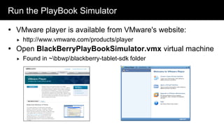 Run the PlayBook Simulator

 VMware player is available from VMware's website:
     http://www.vmware.com/products/player
 Open BlackBerryPlayBookSimulator.vmx virtual machine
     Found in ~bbwpblackberry-tablet-sdk folder
 