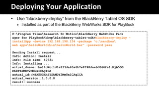 Deploying Your Application
 Use “blackberry-deploy” from the BlackBerry Tablet OS SDK
     Installed as part of the BlackBerry WebWorks SDK for PlayBook

C:Program FilesResearch In MotionBlackBerry WebWorks Pack
ager for PlayBookbbwpblackberry-tablet-sdk>blackberry-deploy -
installApp -device 192.168.198.134 -package "c:sandbox
web appshelloWorldbinhelloWorld.bar" -password pass

Sending Install request...
Info: Action: Install
Info: File size: 40731
Info: Installing ...
actual_dname::helloWorld1a833da63a6b7e2098dae6d0662e1.MjA5OG
RhZTZkMDY2MmUxICAgICA
actual_id::MjA5OGRhZTZkMDY2MmUxICAgICA
actual_version::1.0.0.0
result::success
 