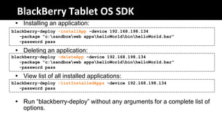 BlackBerry Tablet OS SDK
  Installing an application:
blackberry-deploy –installApp -device 192.168.198.134
   -package "c:sandboxweb appshelloWorldbinhelloWorld.bar"
   -password pass

  Deleting an application:
blackberry-deploy –deleteApp -device 192.168.198.134
   -package "c:sandboxweb appshelloWorldbinhelloWorld.bar"
   -password pass

  View list of all installed applications:
blackberry-deploy –listInstalledApps -device 192.168.198.134
   -password pass


  Run “blackberry-deploy” without any arguments for a complete list of
   options.
 