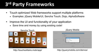 3rd Party Frameworks
 Touch optimized Web frameworks support multiple platforms
      Examples: jQuery Mobile/UI, Sencha Touch, Dojo, AlphaSoftware

 Improve the UI and functionality of your application
      Save time and money by using existing code!

              Sencha Touch                           jQuery Mobile




       http://touchsolitaire.mobi/app/       http://jquerymobile.com/demos/
 