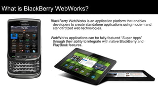 What is BlackBerry WebWorks?
               BlackBerry WebWorks is an application platform that enables
                developers to create standalone applications using modern and
                standardized web technologies.

               WebWorks applications can be fully-featured “Super Apps”
                through their ability to integrate with native BlackBerry and
                PlayBook features.
 