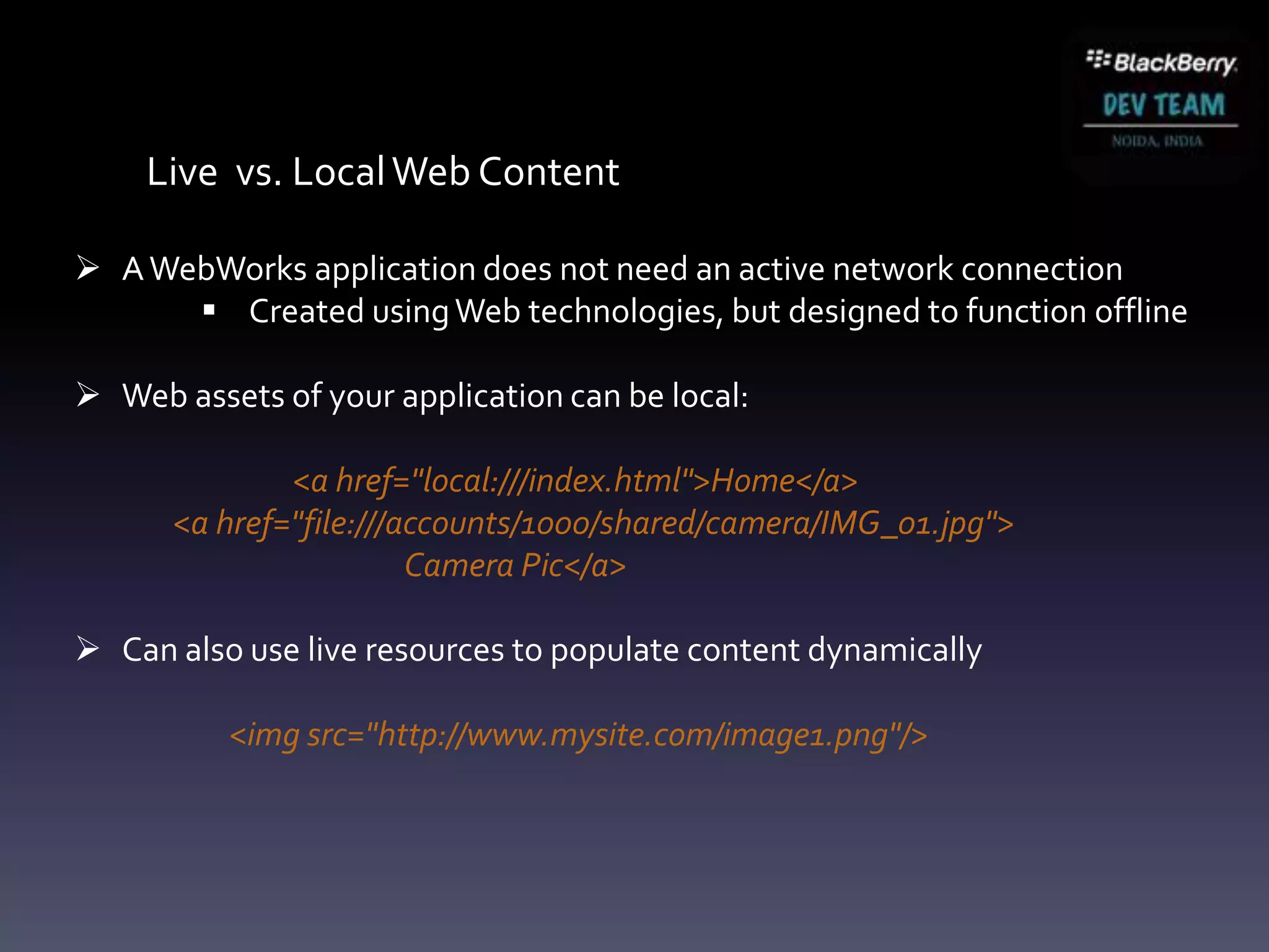Live vs. Local Web Content

 A WebWorks application does not need an active network connection
       Created using Web technologies, but designed to function offline

 Web assets of your application can be local:

              <a href="local:///index.html">Home</a>
      <a href="file:///accounts/1000/shared/camera/IMG_01.jpg">
                        Camera Pic</a>

 Can also use live resources to populate content dynamically

          <img src="http://www.mysite.com/image1.png"/>
 