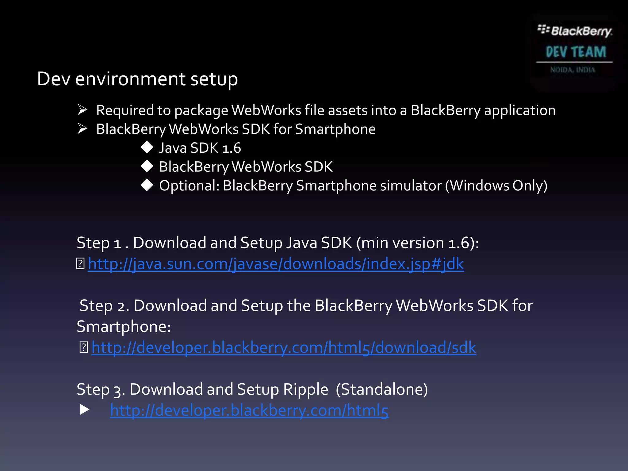 Dev environment setup
     Required to package WebWorks file assets into a BlackBerry application
     BlackBerry WebWorks SDK for Smartphone
             Java SDK 1.6
             BlackBerry WebWorks SDK
             Optional: BlackBerry Smartphone simulator (Windows Only)


    Step 1 . Download and Setup Java SDK (min version 1.6):
    http://java.sun.com/javase/downloads/index.jsp#jdk

    Step 2. Download and Setup the BlackBerry WebWorks SDK for
    Smartphone:
    http://developer.blackberry.com/html5/download/sdk

    Step 3. Download and Setup Ripple (Standalone)
     http://developer.blackberry.com/html5
 