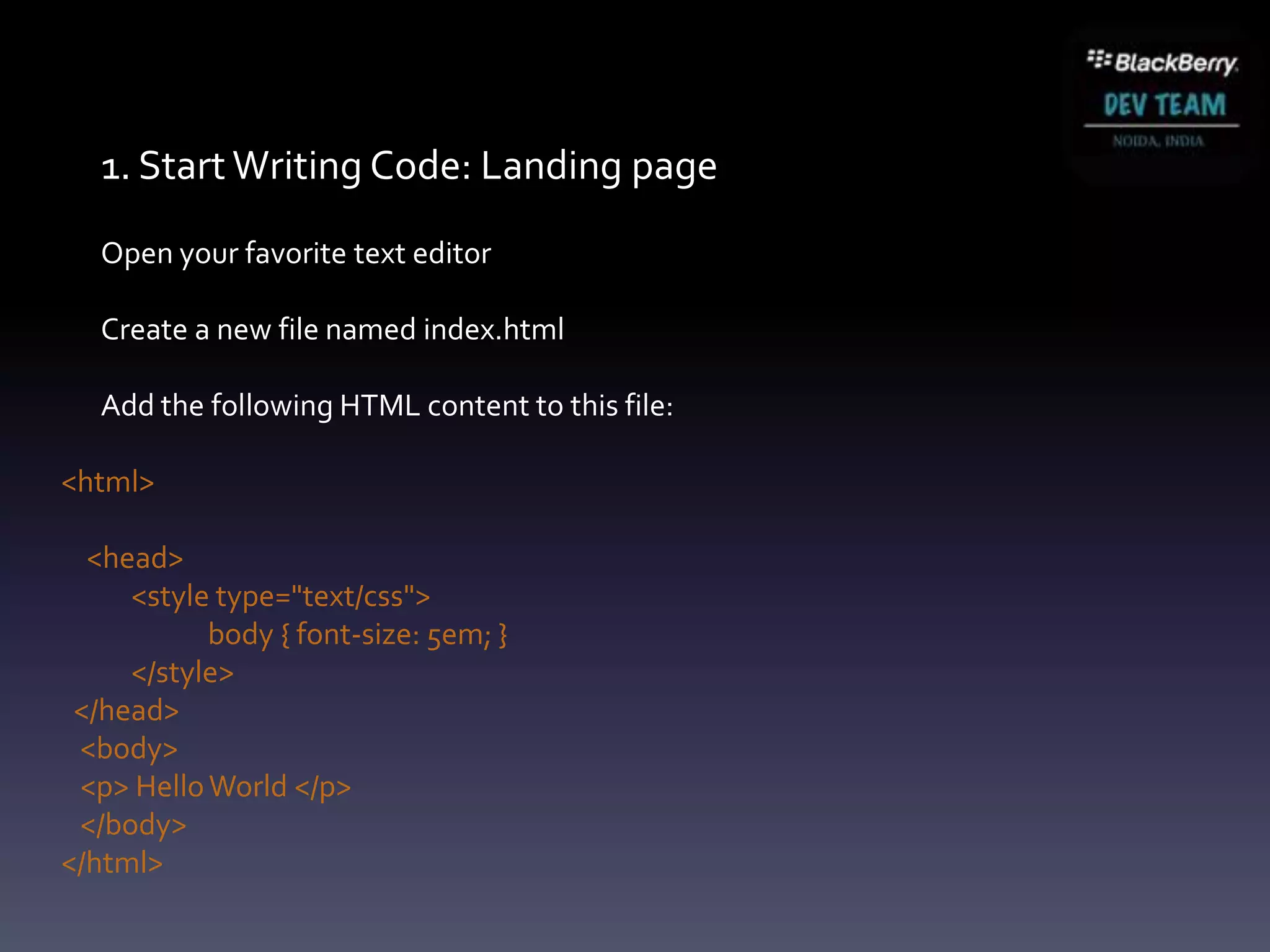 1. Start Writing Code: Landing page
   Open your favorite text editor

   Create a new file named index.html

   Add the following HTML content to this file:

<html>

  <head>
     <style type="text/css">
           body { font-size: 5em; }
     </style>
 </head>
 <body>
 <p> Hello World </p>
 </body>
</html>
 