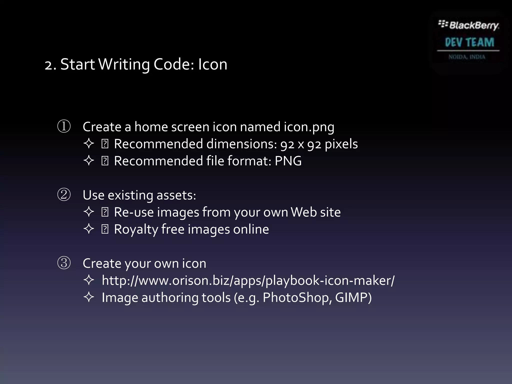 2. Start Writing Code: Icon


 ① Create a home screen icon named icon.png
    Recommended dimensions: 92 x 92 pixels
    Recommended file format: PNG

 ② Use existing assets:
    Re-use images from your own Web site
    Royalty free images online

 ③ Create your own icon
    http://www.orison.biz/apps/playbook-icon-maker/
    Image authoring tools (e.g. PhotoShop, GIMP)
 