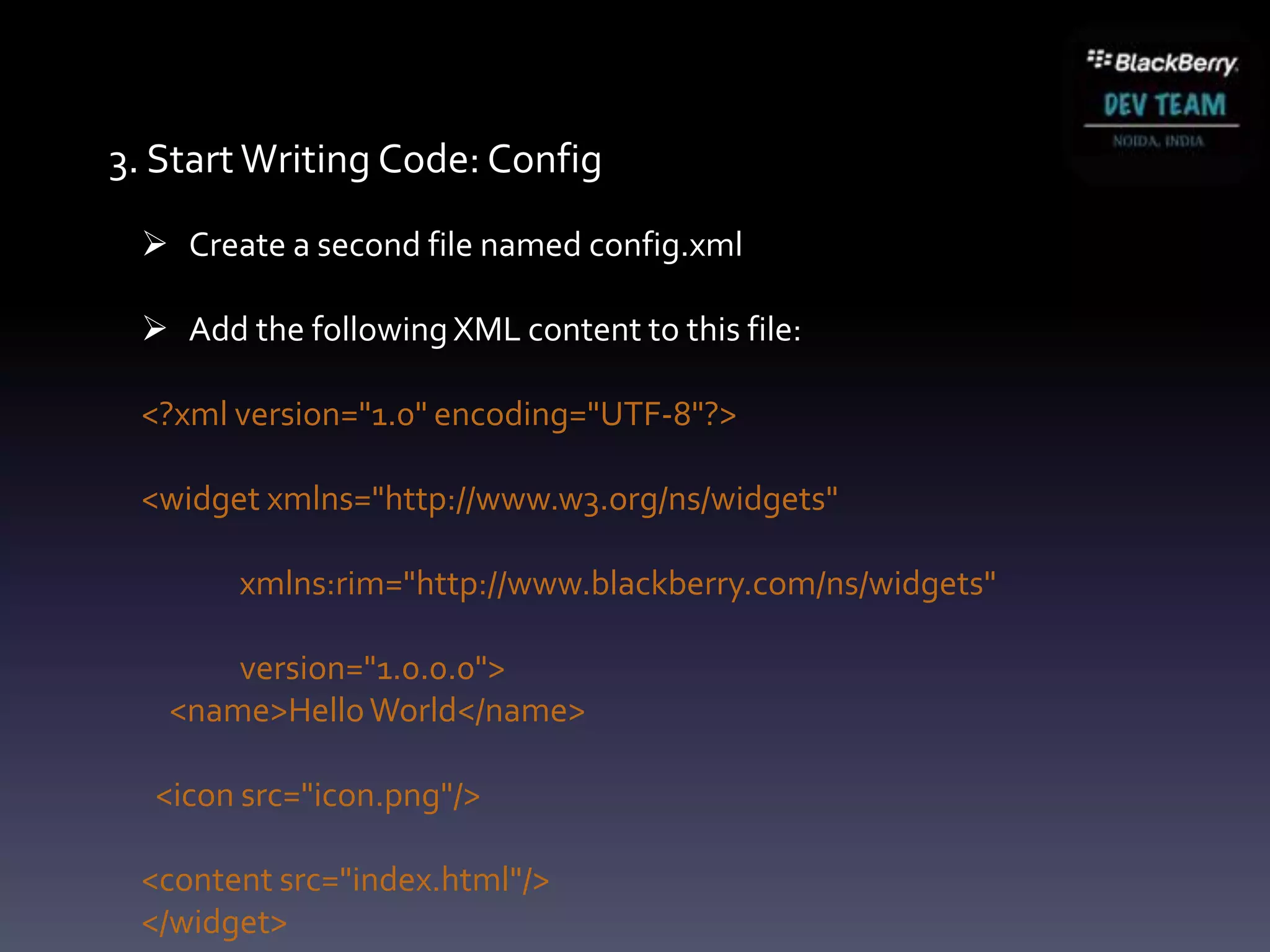 3. Start Writing Code: Config
  Create a second file named config.xml

  Add the following XML content to this file:

 <?xml version="1.0" encoding="UTF-8"?>

 <widget xmlns="http://www.w3.org/ns/widgets"

       xmlns:rim="http://www.blackberry.com/ns/widgets"

       version="1.0.0.0">
   <name>Hello World</name>

  <icon src="icon.png"/>

 <content src="index.html"/>
 </widget>
 