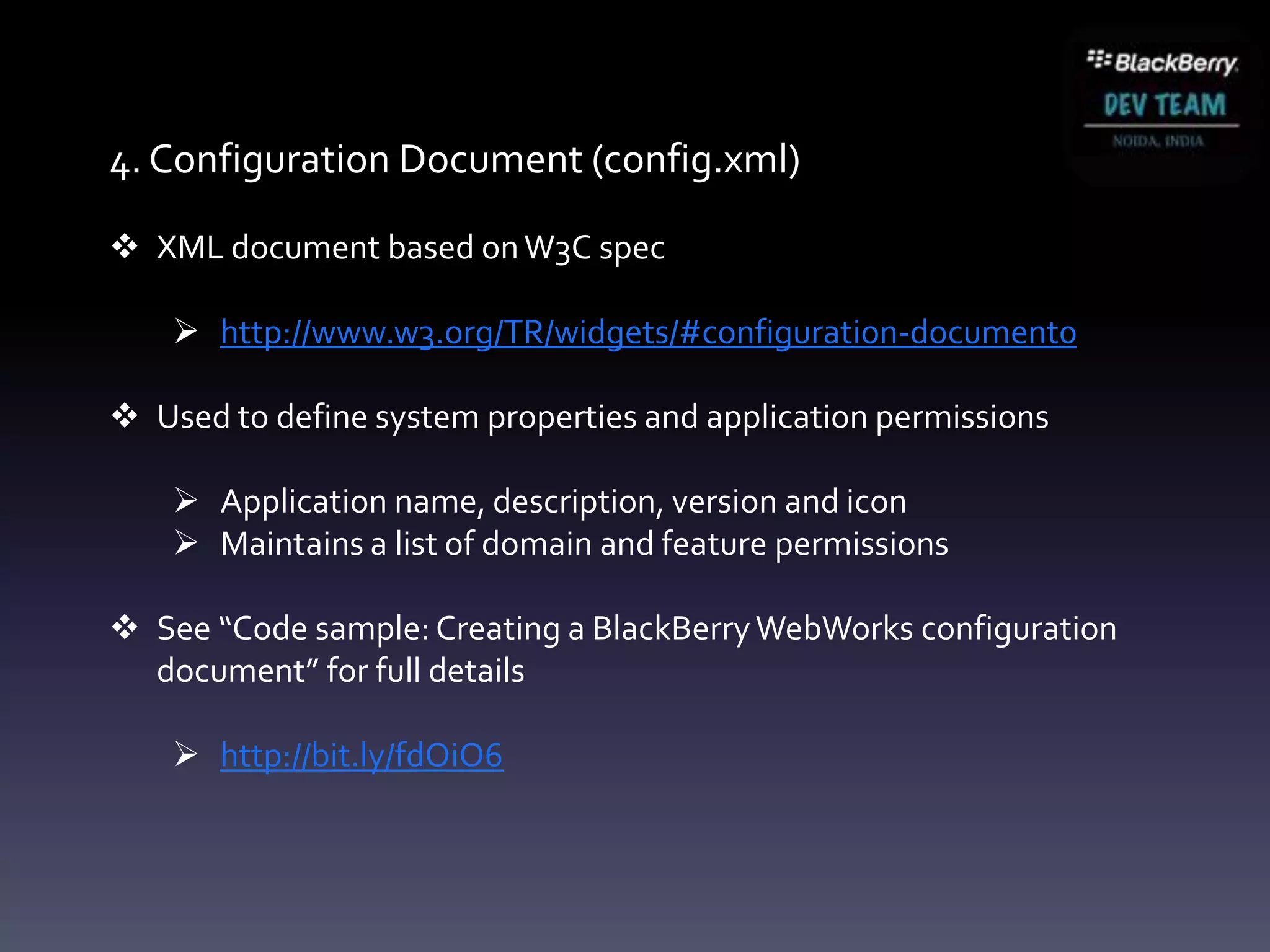4. Configuration Document (config.xml)

 XML document based on W3C spec

     http://www.w3.org/TR/widgets/#configuration-document0

 Used to define system properties and application permissions

     Application name, description, version and icon
     Maintains a list of domain and feature permissions

 See “Code sample: Creating a BlackBerry WebWorks configuration
  document” for full details

     http://bit.ly/fdOiO6
 