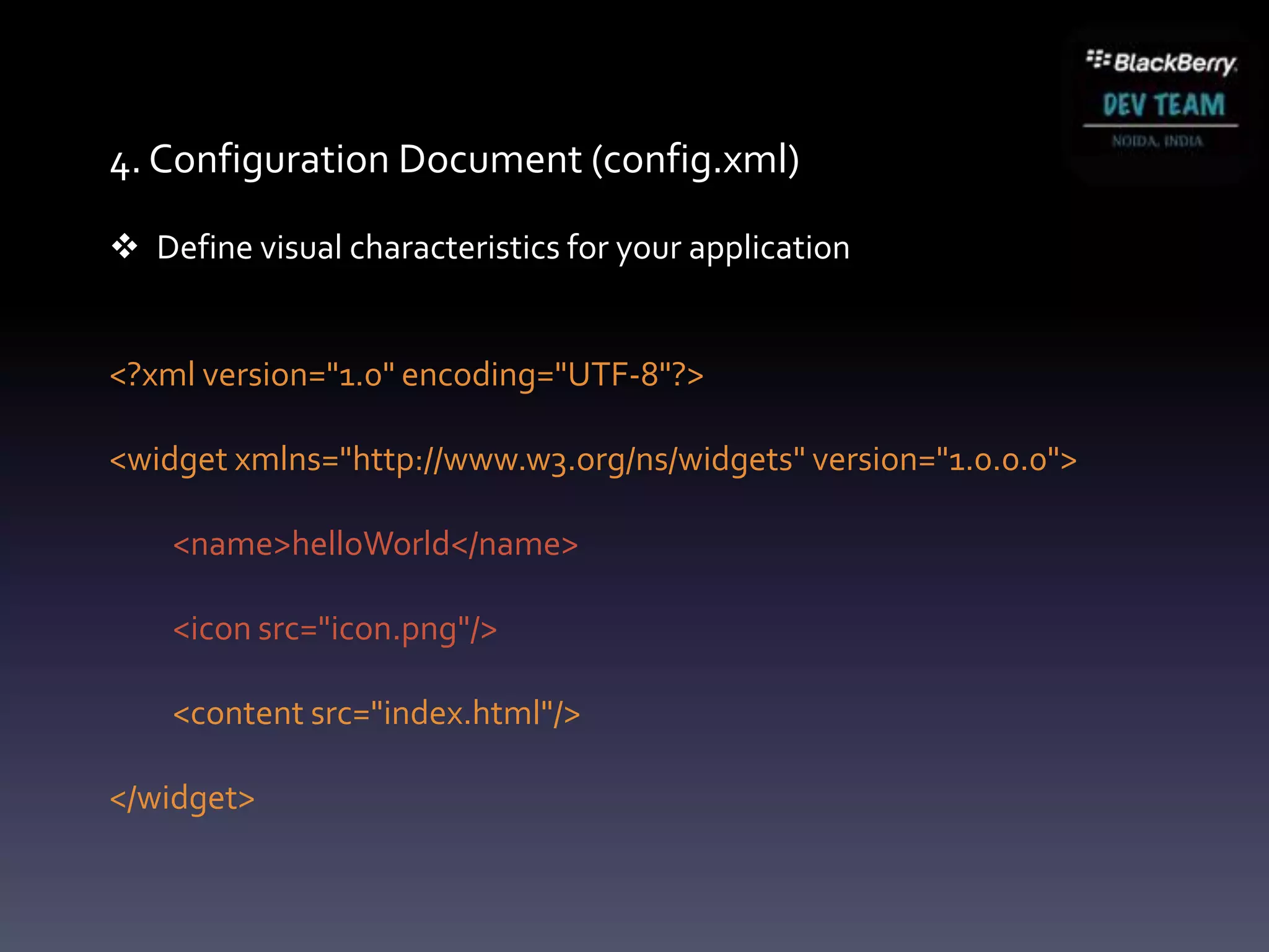 4. Configuration Document (config.xml)

 Define visual characteristics for your application


<?xml version="1.0" encoding="UTF-8"?>

<widget xmlns="http://www.w3.org/ns/widgets" version="1.0.0.0">

    <name>helloWorld</name>

    <icon src="icon.png"/>

    <content src="index.html"/>

</widget>
 