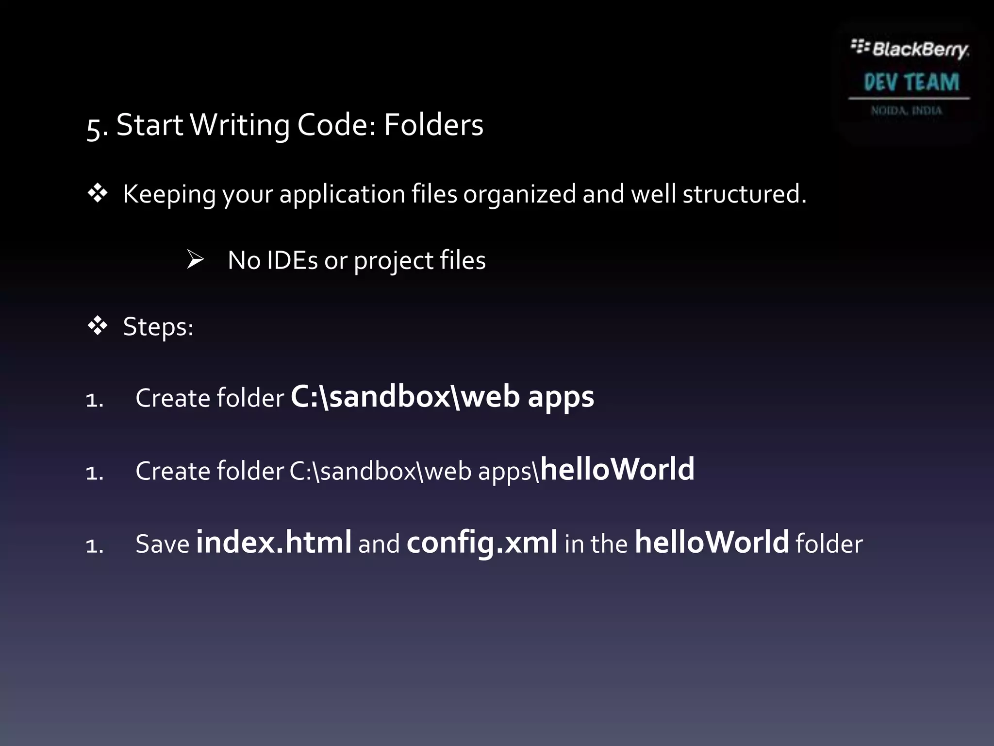 5. Start Writing Code: Folders

 Keeping your application files organized and well structured.

         No IDEs or project files

 Steps:

1.   Create folder C:sandboxweb apps

1.   Create folder C:sandboxweb appshelloWorld

1.   Save index.html and config.xml in the helloWorld folder
 