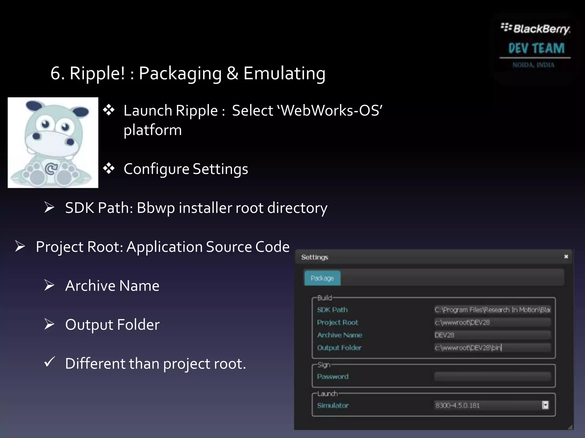 6. Ripple! : Packaging & Emulating
             Launch Ripple : Select ‘WebWorks-OS’
              platform

             Configure Settings

     SDK Path: Bbwp installer root directory

 Project Root: Application Source Code

     Archive Name

     Output Folder

     Different than project root.
 