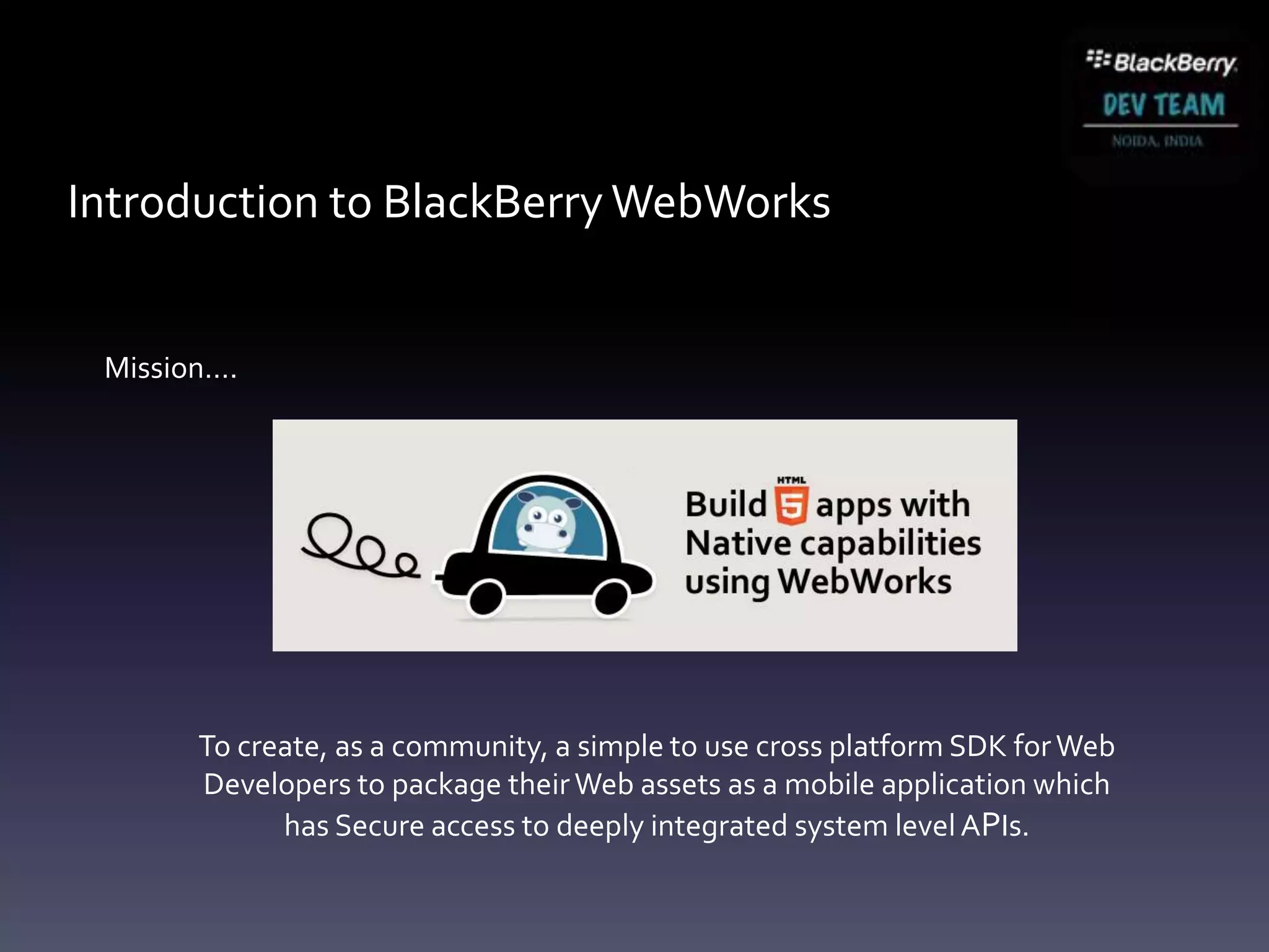Introduction to BlackBerry WebWorks


 Mission….




       To create, as a community, a simple to use cross platform SDK for Web
       Developers to package their Web assets as a mobile application which
             has Secure access to deeply integrated system level APIs.
 