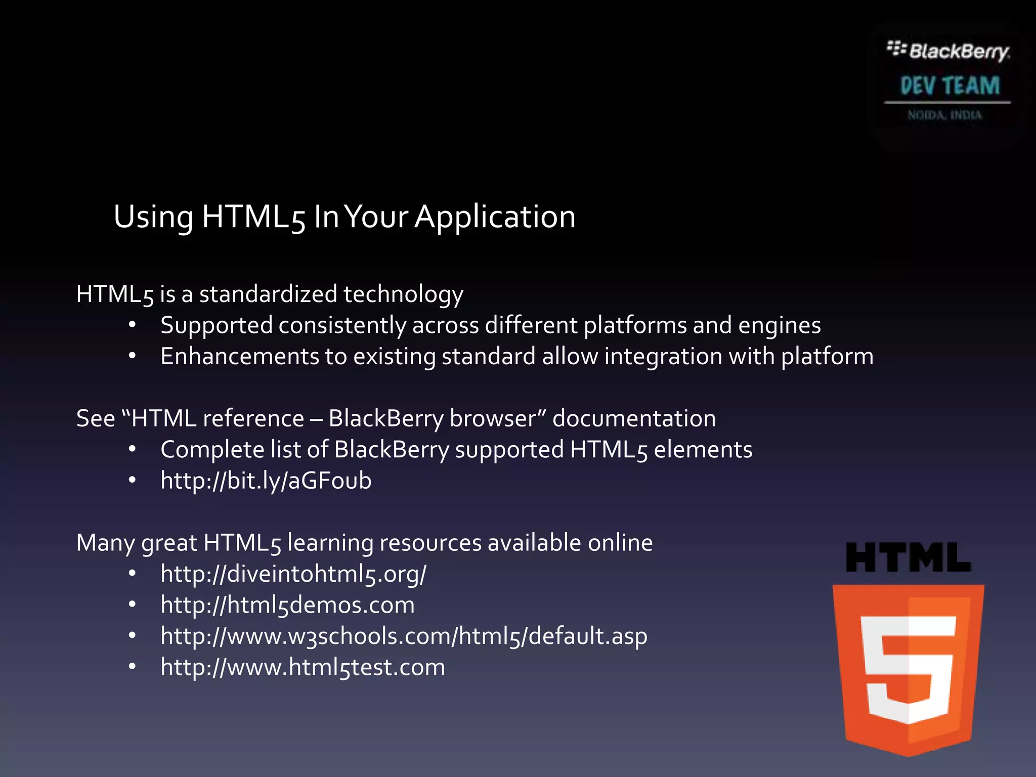 Using HTML5 In Your Application

HTML5 is a standardized technology
   • Supported consistently across different platforms and engines
   • Enhancements to existing standard allow integration with platform

See “HTML reference – BlackBerry browser” documentation
     • Complete list of BlackBerry supported HTML5 elements
     • http://bit.ly/aGFoub

Many great HTML5 learning resources available online
   • http://diveintohtml5.org/
   • http://html5demos.com
   • http://www.w3schools.com/html5/default.asp
   • http://www.html5test.com
 