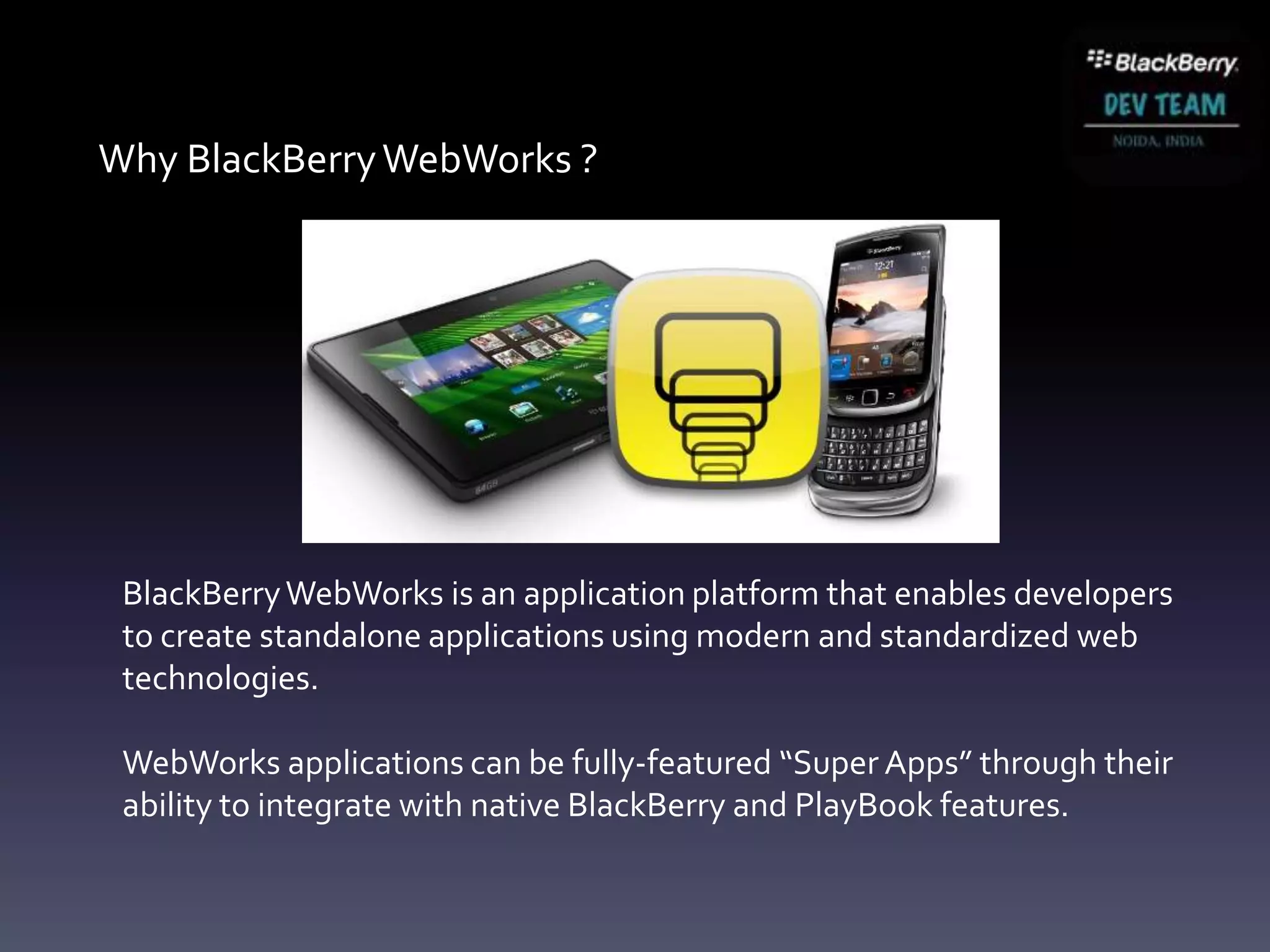 Why BlackBerry WebWorks ?




 BlackBerry WebWorks is an application platform that enables developers
 to create standalone applications using modern and standardized web
 technologies.

 WebWorks applications can be fully-featured “Super Apps” through their
 ability to integrate with native BlackBerry and PlayBook features.
 