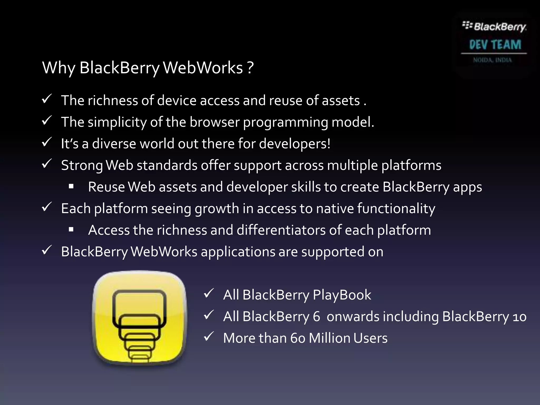 Why BlackBerry WebWorks ?
 The richness of device access and reuse of assets .
 The simplicity of the browser programming model.
 It’s a diverse world out there for developers!
 Strong Web standards offer support across multiple platforms
     Reuse Web assets and developer skills to create BlackBerry apps
 Each platform seeing growth in access to native functionality
     Access the richness and differentiators of each platform
 BlackBerry WebWorks applications are supported on

                          All BlackBerry PlayBook
                          All BlackBerry 6 onwards including BlackBerry 10
                          More than 60 Million Users
 