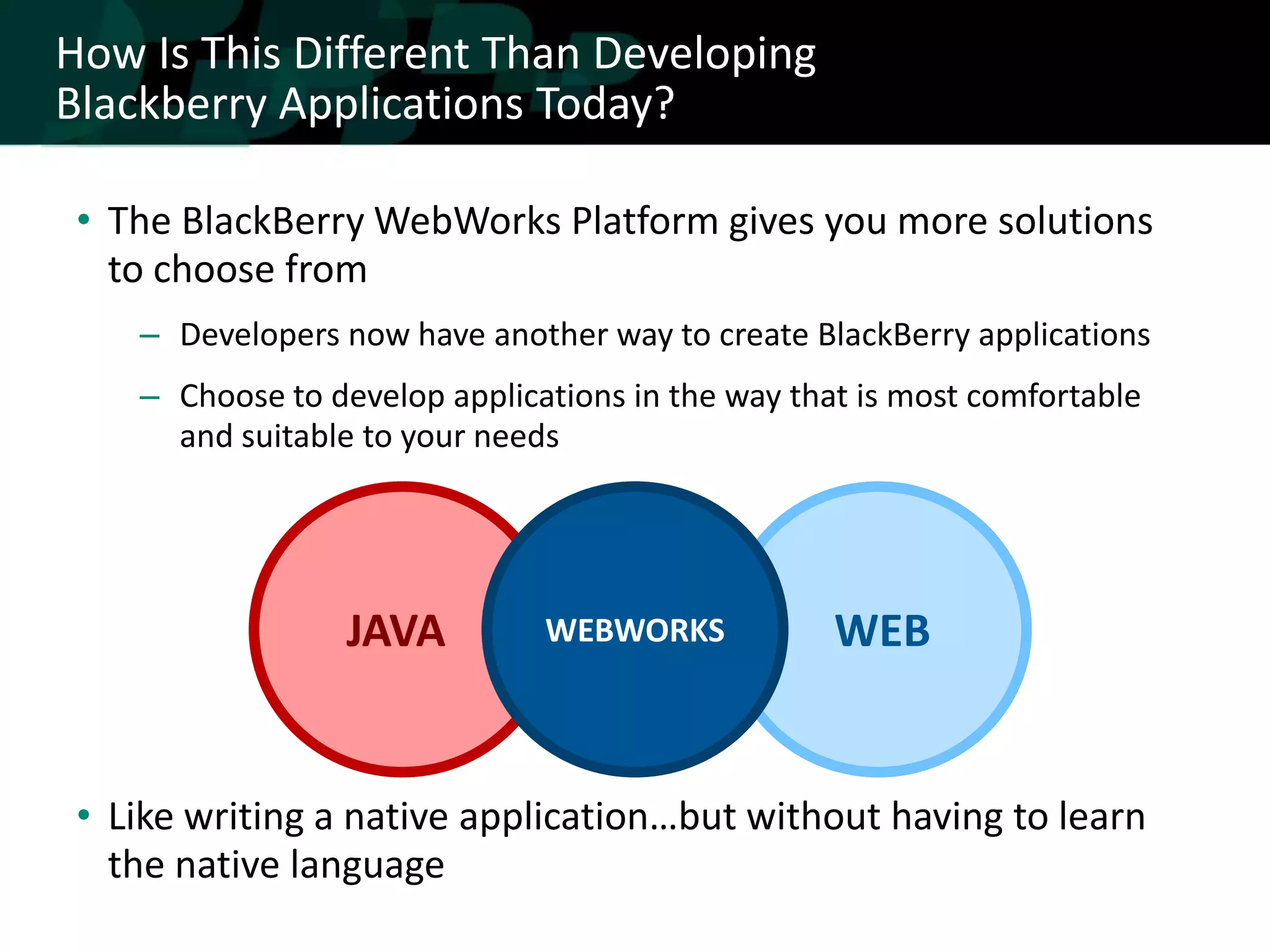 How Is This Different Than Developing
Blackberry Applications Today?

 • The BlackBerry WebWorks Platform gives you more solutions
   to choose from
    – Developers now have another way to create BlackBerry applications
    – Choose to develop applications in the way that is most comfortable
      and suitable to your needs




                  JAVA         WEBWORKS            WEB


 • Like writing a native application…but without having to learn
   the native language
 
