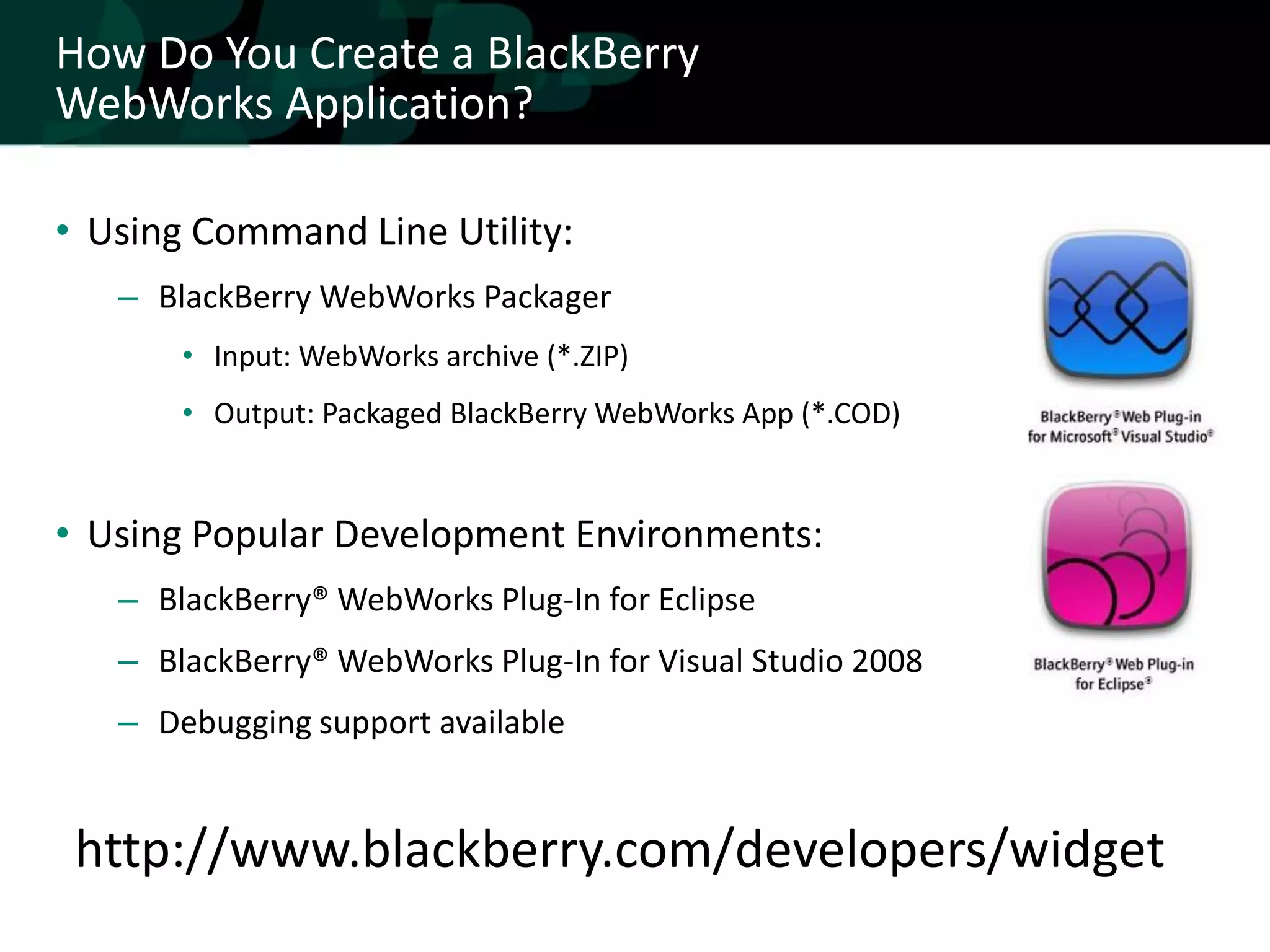How Do You Create a BlackBerry
WebWorks Application?

• Using Command Line Utility:
   – BlackBerry WebWorks Packager
       • Input: WebWorks archive (*.ZIP)
       • Output: Packaged BlackBerry WebWorks App (*.COD)


• Using Popular Development Environments:
   – BlackBerry® WebWorks Plug-In for Eclipse
   – BlackBerry® WebWorks Plug-In for Visual Studio 2008
   – Debugging support available


 http://www.blackberry.com/developers/widget
 