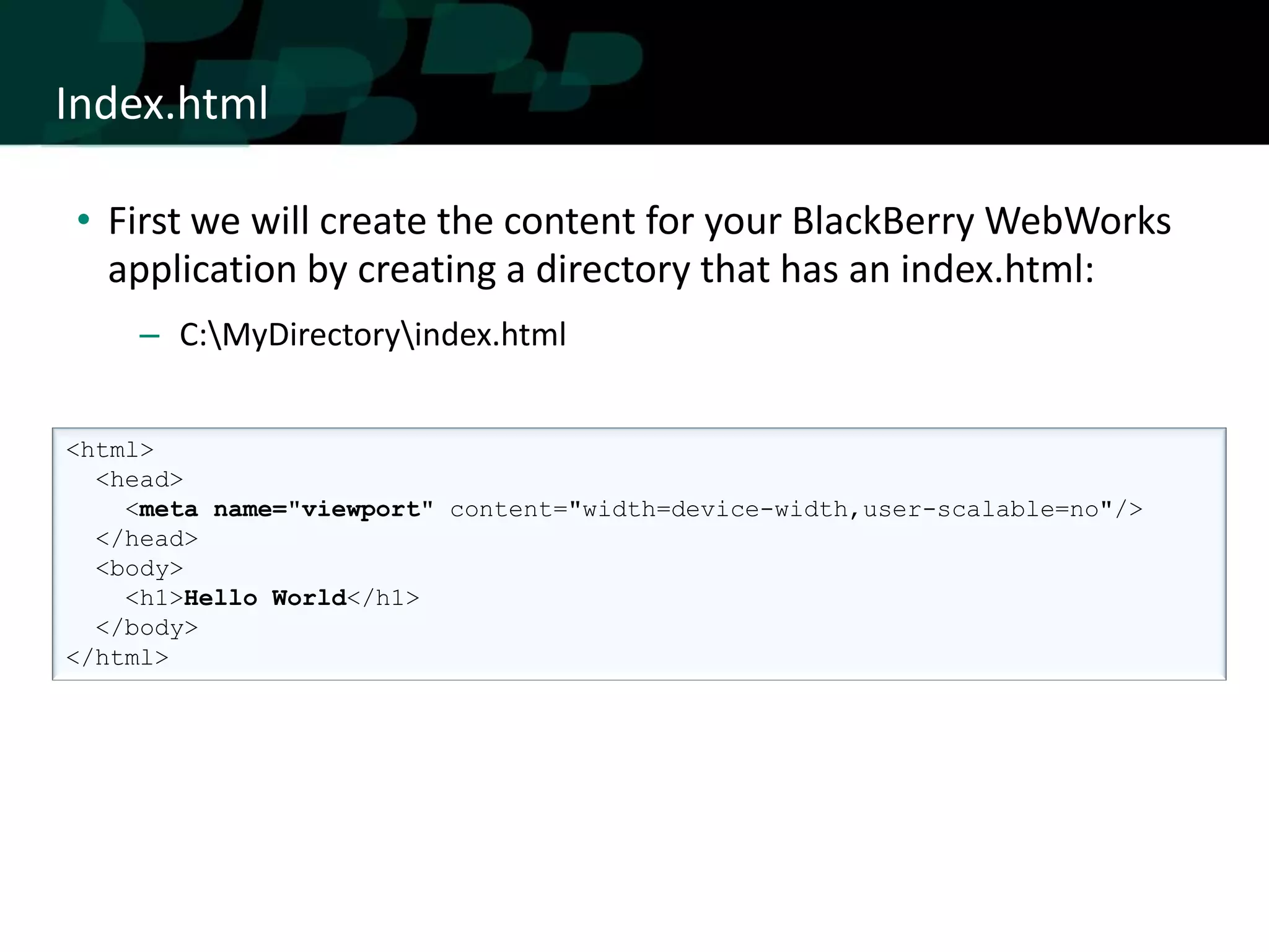 Index.html

• First we will create the content for your BlackBerry WebWorks
  application by creating a directory that has an index.html:
     – C:MyDirectoryindex.html


<html>
  <head>
    <meta name="viewport" content="width=device-width,user-scalable=no"/>
  </head>
  <body>
    <h1>Hello World</h1>
  </body>
</html>
 