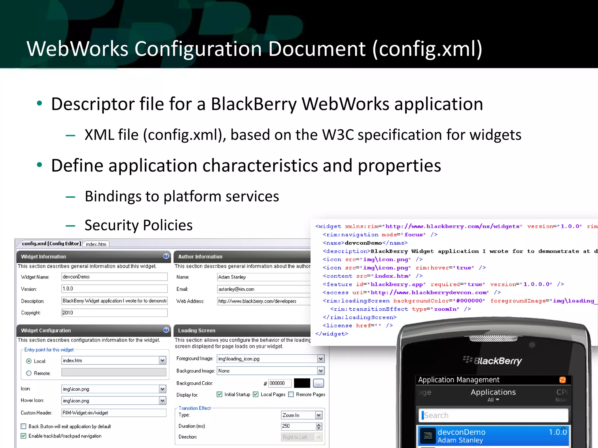 WebWorks Configuration Document (config.xml)

• Descriptor file for a BlackBerry WebWorks application
   – XML file (config.xml), based on the W3C specification for widgets
• Define application characteristics and properties
   – Bindings to platform services
   – Security Policies
 