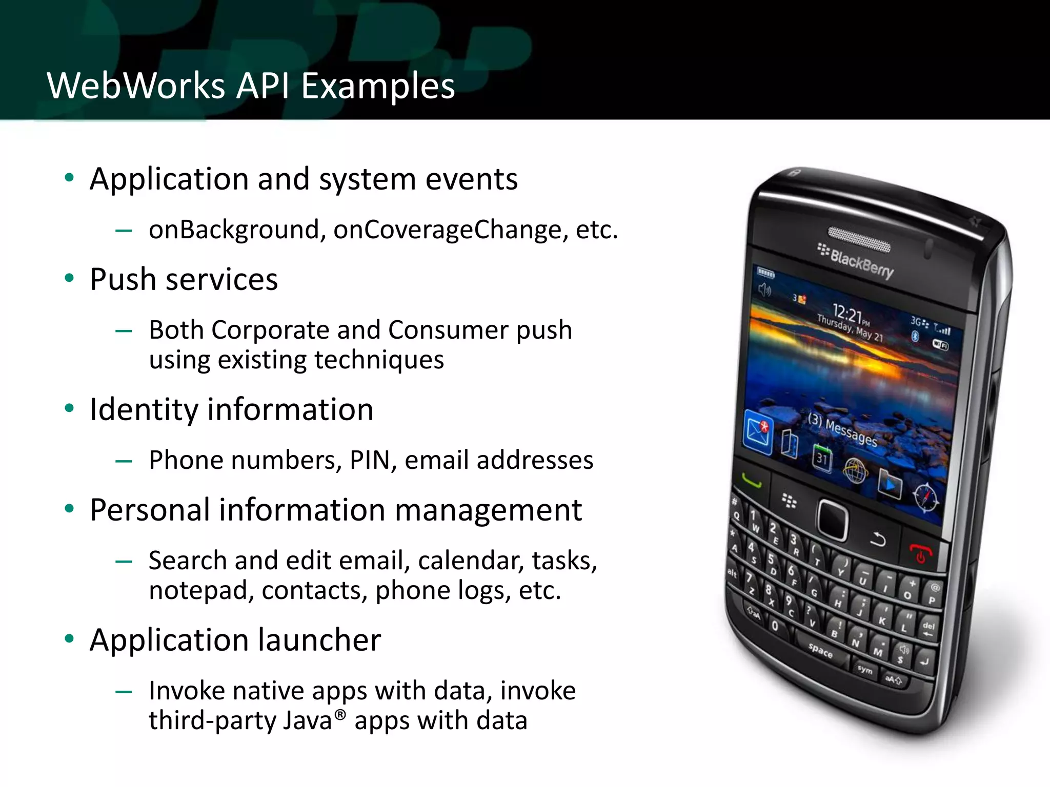 WebWorks API Examples

• Application and system events
   – onBackground, onCoverageChange, etc.
• Push services
   – Both Corporate and Consumer push
     using existing techniques
• Identity information
   – Phone numbers, PIN, email addresses
• Personal information management
   – Search and edit email, calendar, tasks,
     notepad, contacts, phone logs, etc.
• Application launcher
   – Invoke native apps with data, invoke
     third-party Java® apps with data
 