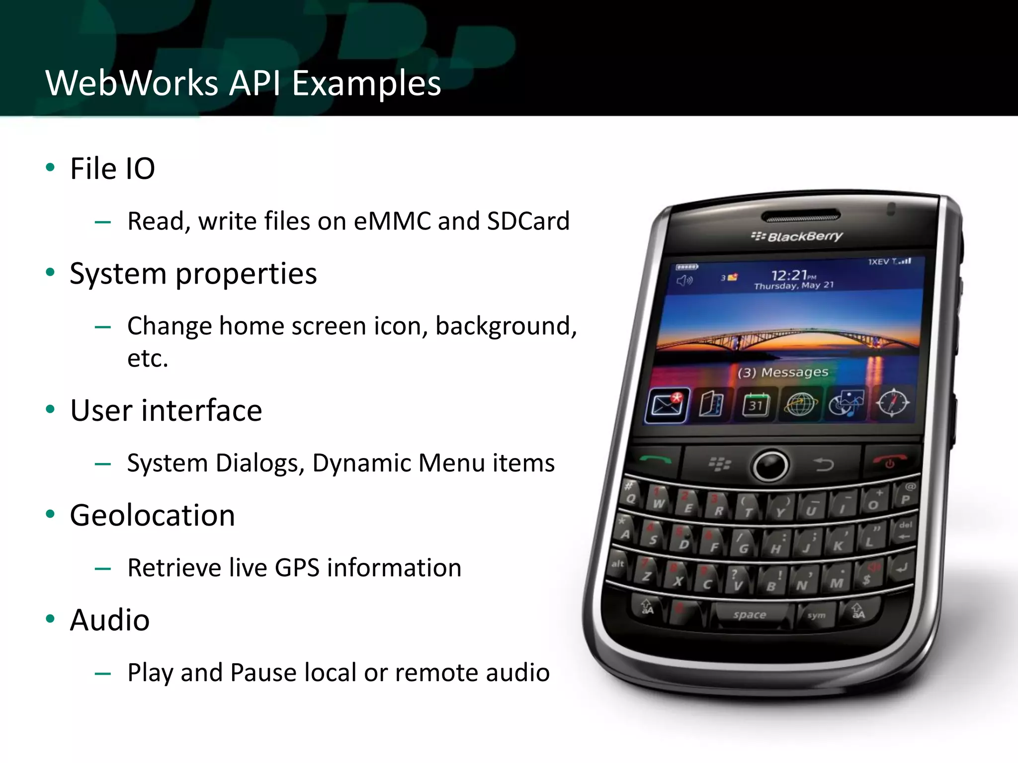 WebWorks API Examples

• File IO
    – Read, write files on eMMC and SDCard
• System properties
    – Change home screen icon, background,
      etc.
• User interface
    – System Dialogs, Dynamic Menu items
• Geolocation
    – Retrieve live GPS information
• Audio
    – Play and Pause local or remote audio
 