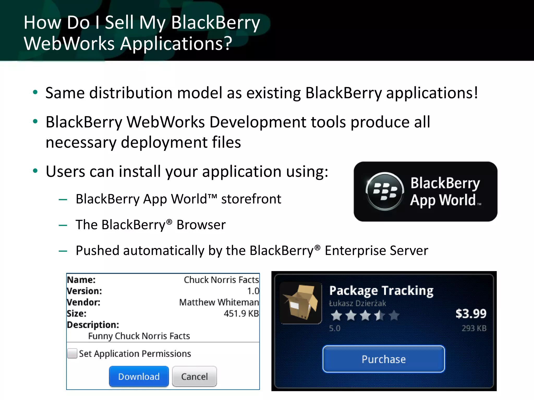 How Do I Sell My BlackBerry
WebWorks Applications?

 • Same distribution model as existing BlackBerry applications!
 • BlackBerry WebWorks Development tools produce all
   necessary deployment files
 • Users can install your application using:
    – BlackBerry App World™ storefront
    – The BlackBerry® Browser
    – Pushed automatically by the BlackBerry® Enterprise Server
 