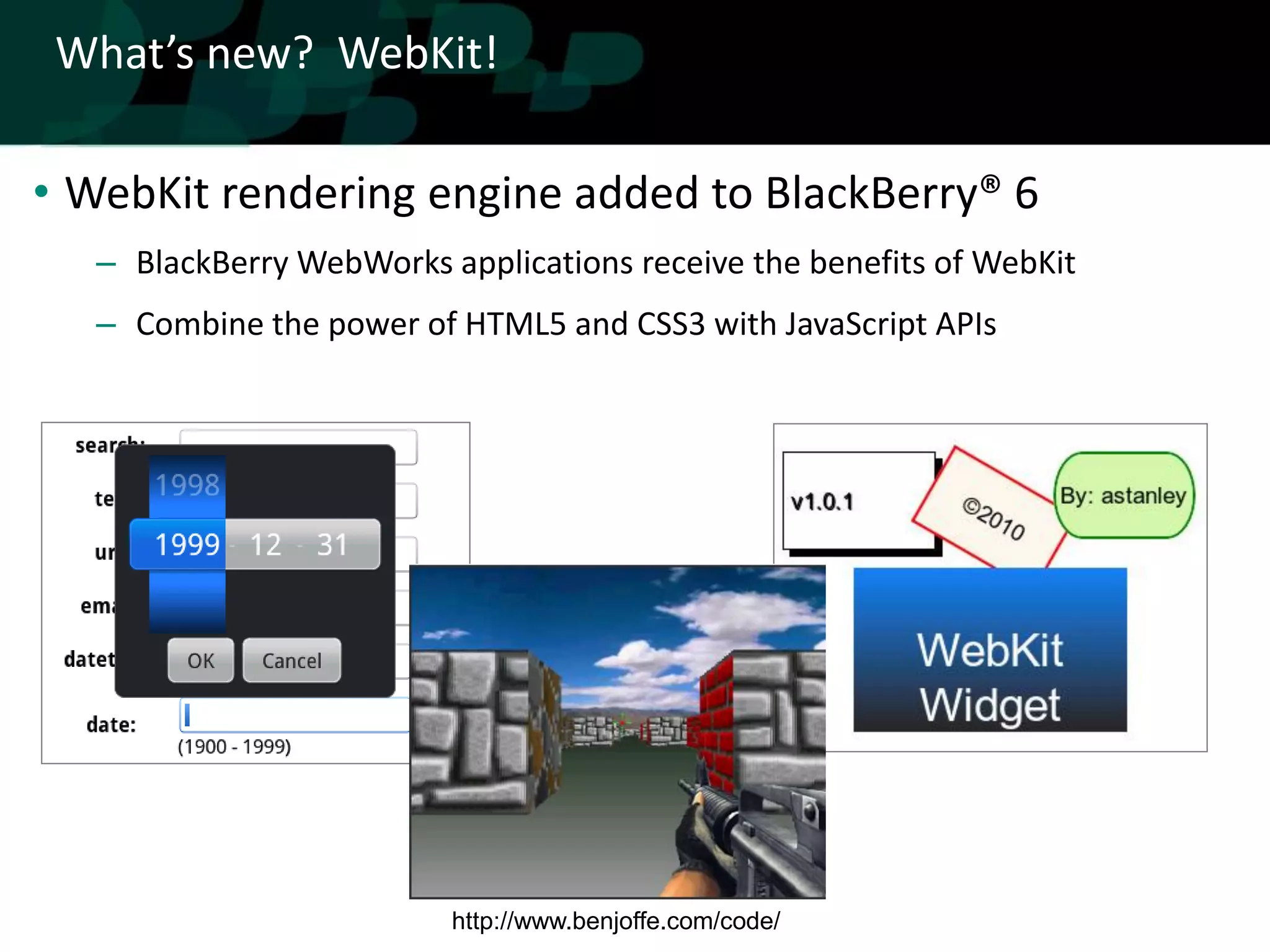 What’s new? WebKit!

• WebKit rendering engine added to BlackBerry® 6
   – BlackBerry WebWorks applications receive the benefits of WebKit
   – Combine the power of HTML5 and CSS3 with JavaScript APIs




                          http://www.benjoffe.com/code/
 