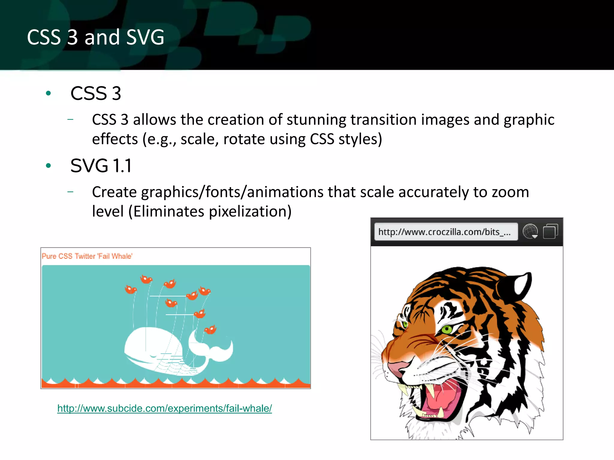 CSS 3 and SVG

 •
            CSS 3 allows the creation of stunning transition images and graphic
            effects (e.g., scale, rotate using CSS styles)
 •
            Create graphics/fonts/animations that scale accurately to zoom
            level (Eliminates pixelization)




     http://www.subcide.com/experiments/fail-whale/
 