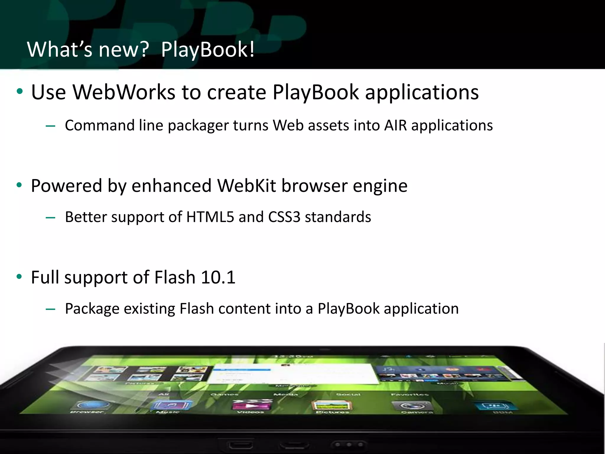 What’s new? PlayBook!
• Use WebWorks to create PlayBook applications
   – Command line packager turns Web assets into AIR applications


• Powered by enhanced WebKit browser engine
   – Better support of HTML5 and CSS3 standards


• Full support of Flash 10.1
   – Package existing Flash content into a PlayBook application
 