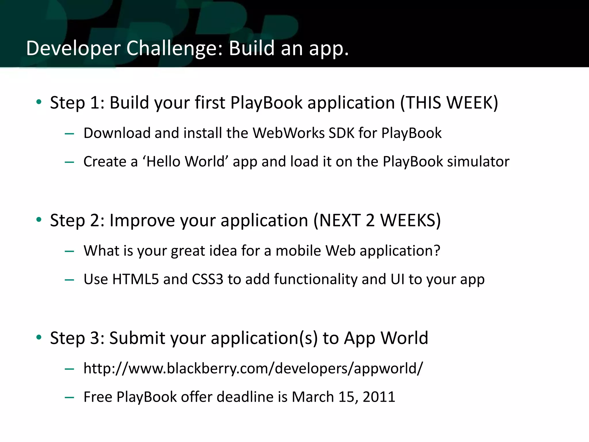 Developer Challenge: Build an app.

 • Step 1: Build your first PlayBook application (THIS WEEK)
    – Download and install the WebWorks SDK for PlayBook
    – Create a ‘Hello World’ app and load it on the PlayBook simulator


 • Step 2: Improve your application (NEXT 2 WEEKS)
    – What is your great idea for a mobile Web application?
    – Use HTML5 and CSS3 to add functionality and UI to your app


 • Step 3: Submit your application(s) to App World
    – http://www.blackberry.com/developers/appworld/
    – Free PlayBook offer deadline is March 15, 2011
 