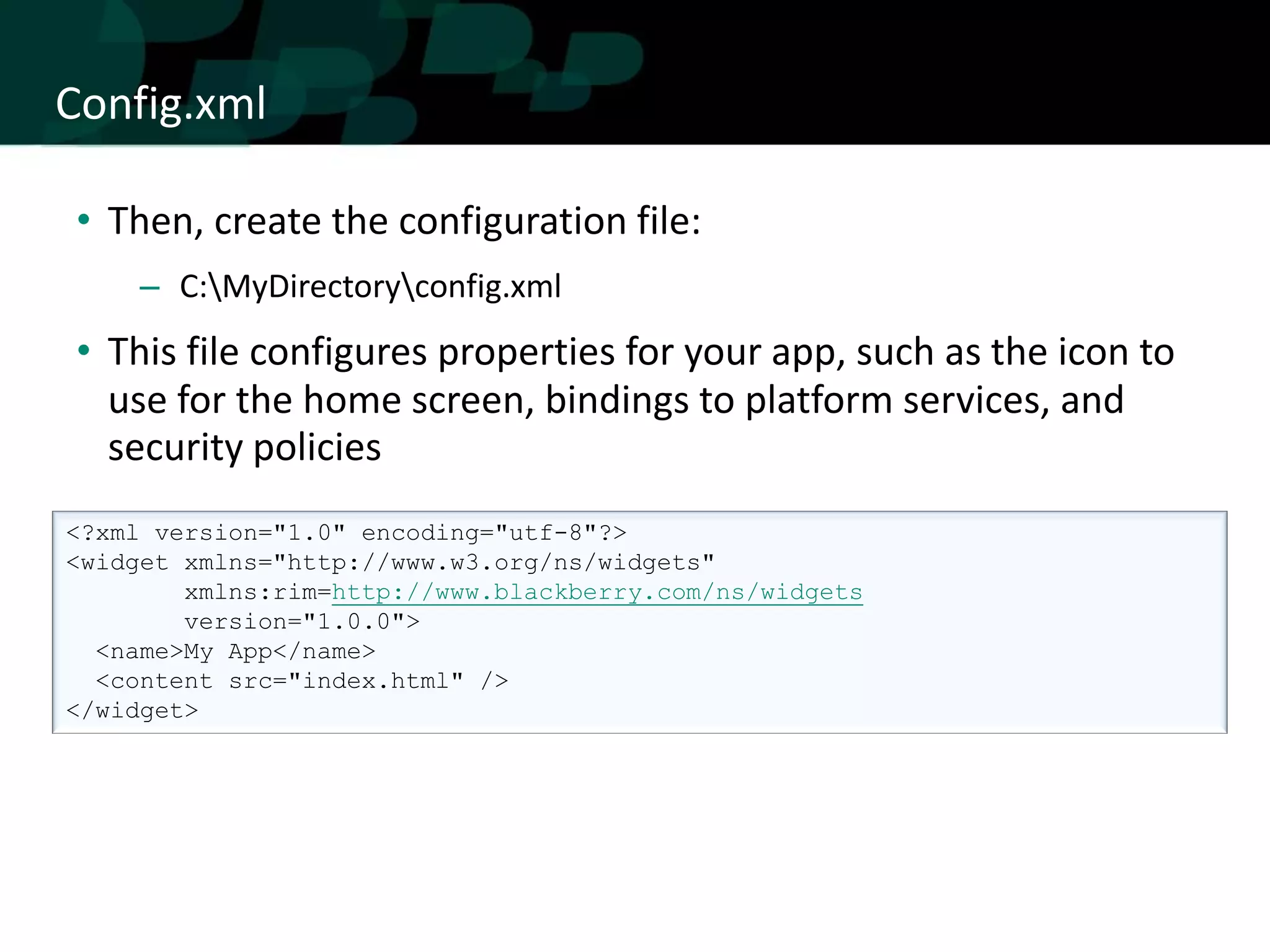 Config.xml

• Then, create the configuration file:
     – C:MyDirectoryconfig.xml
• This file configures properties for your app, such as the icon to
  use for the home screen, bindings to platform services, and
  security policies
<?xml version="1.0" encoding="utf-8"?>
<widget xmlns="http://www.w3.org/ns/widgets"
        xmlns:rim=http://www.blackberry.com/ns/widgets
        version="1.0.0">
  <name>My App</name>
  <content src="index.html" />
</widget>
 